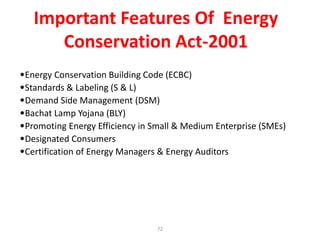 •Energy Conservation Building Code (ECBC)
•Standards & Labeling (S & L)
•Demand Side Management (DSM)
•Bachat Lamp Yojana (BLY)
•Promoting Energy Efficiency in Small & Medium Enterprise (SMEs)
•Designated Consumers
•Certification of Energy Managers & Energy Auditors
Important Features Of Energy
Conservation Act-2001
72
 