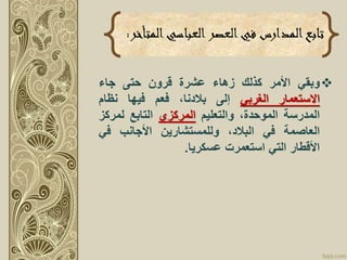 ‫وبقي‬‫األمر‬‫كذلك‬‫زهاء‬‫عشرة‬‫قرون‬‫حتى‬‫جاء‬
‫االستعمار‬‫الغربي‬‫إلى‬،‫بالدنا‬‫فعم‬‫فيها‬‫نظام‬
‫المدرسة‬،‫الموحدة‬‫والتعليم‬‫المركزي‬‫التابع‬‫لمرك‬‫ز‬
‫العاصمة‬‫في‬،‫البالد‬‫وللمستشارين‬‫األجانب‬‫في‬
‫األقطار‬‫التي‬‫استعمرت‬‫عسكريا‬.
‫المت‬‫العباسي‬‫العصر‬‫في‬ ‫المدارس‬‫تابع‬‫أخر‬:
 
