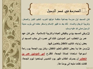 .‫الرسول‬‫عصر‬ ‫في‬ ‫المدرسة‬
‫كان‬‫المسجد‬‫أول‬‫مدرسة‬‫جماعية‬‫منظمة‬‫عرفها‬،‫العرب‬‫لتعليم‬‫الكبار‬،‫والصغار‬
‫ولتربية‬‫الرجال‬‫والنساء‬‫ذلك‬‫بعد‬‫ما‬‫ظهر‬‫اْلسالم‬‫واستقر‬‫حكمه‬‫في‬‫يثرب‬‫م‬‫دينة‬
‫الرسول‬‫صلى‬‫هللا‬‫عليه‬،‫وسلم‬
‫وبقي‬‫المسجد‬‫يؤدي‬‫وظيفتي‬‫العبادة‬‫والتربية‬،‫اْلسالمية‬‫حتى‬‫ك‬‫ان‬‫عهد‬
‫عمر‬‫بن‬،‫الخطاب‬‫أمير‬،‫المؤمنين‬‫فنشأ‬‫في‬‫عصره‬‫إلى‬‫جانب‬‫المسجد‬‫أو‬
‫بعض‬،‫زواياه‬‫كتاتيب‬‫لألطفال‬‫يتعلمون‬‫فيها‬.
‫ومن‬‫هنا‬‫بدأ‬‫بعض‬‫التنظيم‬‫لتعليم‬،‫األطفال‬‫وكان‬‫يوم‬‫الجمعة‬‫يوم‬‫ر‬‫احة‬
‫أسبوعية‬‫استعدادا‬‫لصالة‬،‫الجمعة‬‫فاقترح‬‫أمير‬‫المؤمنين‬‫عمر‬‫بن‬
‫الخطاب‬‫أن‬‫يصرف‬‫الطالب‬‫ظهر‬‫يوم‬‫الخميس‬‫ليستعدوا‬‫ليوم‬،‫الجمعة‬
‫فكانت‬‫نظاما‬‫متبعا‬‫إلى‬‫يومنا‬‫هذا‬.
 