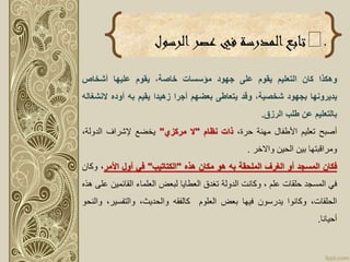 .‫تابع‬‫الرسول‬‫عصر‬ ‫في‬ ‫المدرسة‬
‫وهكذا‬‫كان‬‫التعليم‬‫يقوم‬‫على‬‫جهود‬‫مؤسسات‬،‫خاصة‬‫يقوم‬‫عليها‬‫أشخاص‬
‫يديرونها‬‫بجهود‬،‫شخصية‬‫وقد‬‫يتعاطى‬‫بعضهم‬‫أجرا‬‫زهيدا‬‫يقيم‬‫به‬‫أوده‬‫الن‬‫شغاله‬
‫بالتعليم‬‫عن‬‫طلب‬‫الرزق‬.
‫أصبح‬‫تعليم‬‫األطفال‬‫مهنة‬،‫حرة‬‫ذات‬‫نظام‬"‫ال‬‫مركزي‬"‫يخضع‬‫إلشراف‬،‫الدولة‬
‫ومراقبتها‬‫بين‬‫الحين‬‫واالخر‬.
‫فكان‬‫المسجد‬‫أو‬‫الغرف‬‫الملحقة‬‫به‬‫هو‬‫مكان‬‫هذه‬"‫الكتاتيب‬"‫في‬‫أول‬‫األمر‬،‫وك‬‫ان‬
‫في‬‫المسجد‬‫حلقات‬‫علم‬،‫وكانت‬‫الدولة‬‫تغدق‬‫العطايا‬‫لبعض‬‫العلماء‬‫القائمي‬‫ن‬‫على‬‫هذه‬
،‫الحلقات‬‫وكانوا‬‫يدرسون‬‫فيها‬‫بعض‬‫العلوم‬‫كالفقه‬،‫والحديث‬‫والتفسير‬،‫والنحو‬
‫أحيانا‬.
 
