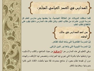 ‫المتأخر‬‫العباسي‬‫العصر‬‫في‬ ‫المدارس‬:
‫فلما‬‫استقلت‬‫الدويالت‬‫عن‬‫الخالفة‬،‫العباسية‬‫بدأ‬‫بعضها‬‫يبني‬‫مدارس‬‫لل‬‫علم‬‫كل‬
‫مدرسة‬‫تؤوي‬‫عشرات‬‫من‬‫طالب‬،‫العلم‬‫وكان‬‫نظام‬‫هذه‬‫المدارس‬‫داخليا‬‫يقوم‬‫على‬
‫االنقطاع‬‫لطلب‬،‫العلم‬
‫ذلك‬ ‫في‬ ‫المدارس‬‫اهم‬‫من‬
‫الوقت‬
‫المدرسة‬‫الظاهرية‬‫التي‬‫بناها‬‫الملك‬‫الظاهر‬.
‫المدرسة‬‫النووية‬‫التي‬‫بناها‬‫نور‬‫الدين‬‫الزنكي‬.
‫وبقي‬‫التعليم‬‫في‬‫هذه‬‫المدارس‬‫حرا‬‫ال‬‫مركزيا‬‫من‬‫حيث‬،‫المناهج‬‫والكتب‬‫واألس‬،‫اليب‬
‫مع‬‫ارتباطها‬‫ماليا‬‫بالدولة‬‫التي‬‫تجري‬‫لها‬،‫الجرايات‬‫وتخصص‬‫لها‬،‫األوقاف‬‫و‬‫الهبات‬
‫دون‬‫أن‬‫تقيدها‬‫نظام‬،‫معين‬‫أو‬‫مناهج‬،‫محدودة‬‫ثقة‬‫منها‬‫بالعلماء‬‫األفذاذ‬‫الذين‬‫كا‬‫نوا‬
،‫يديرونها‬‫ويغذونها‬‫بالعلم‬.
 
