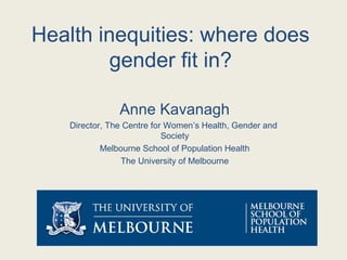 Health inequities: where does
gender fit in?
Anne Kavanagh
Director, The Centre for Women’s Health, Gender and
Society
Melbourne School of Population Health
The University of Melbourne
 