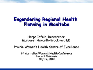 Engendering Regional HealthEngendering Regional Health
Planning in ManitobaPlanning in Manitoba
Harpa Isfeld, ResearcherHarpa Isfeld, Researcher
Margaret Haworth-Brockman, EDMargaret Haworth-Brockman, ED
Prairie Women’s Health Centre of ExcellencePrairie Women’s Health Centre of Excellence
66thth
Australian Women’s Health ConferenceAustralian Women’s Health Conference
Hobart TasmaniaHobart Tasmania
May 19, 2010May 19, 2010
 