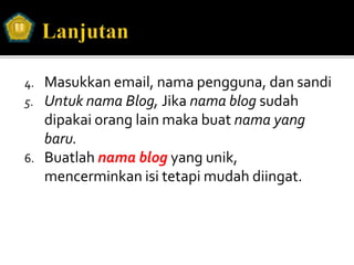 4. Masukkan email, nama pengguna, dan sandi
5. Untuk nama Blog, Jika nama blog sudah
dipakai orang lain maka buat nama yang
baru.
6. Buatlah nama blog yang unik,
mencerminkan isi tetapi mudah diingat.
 