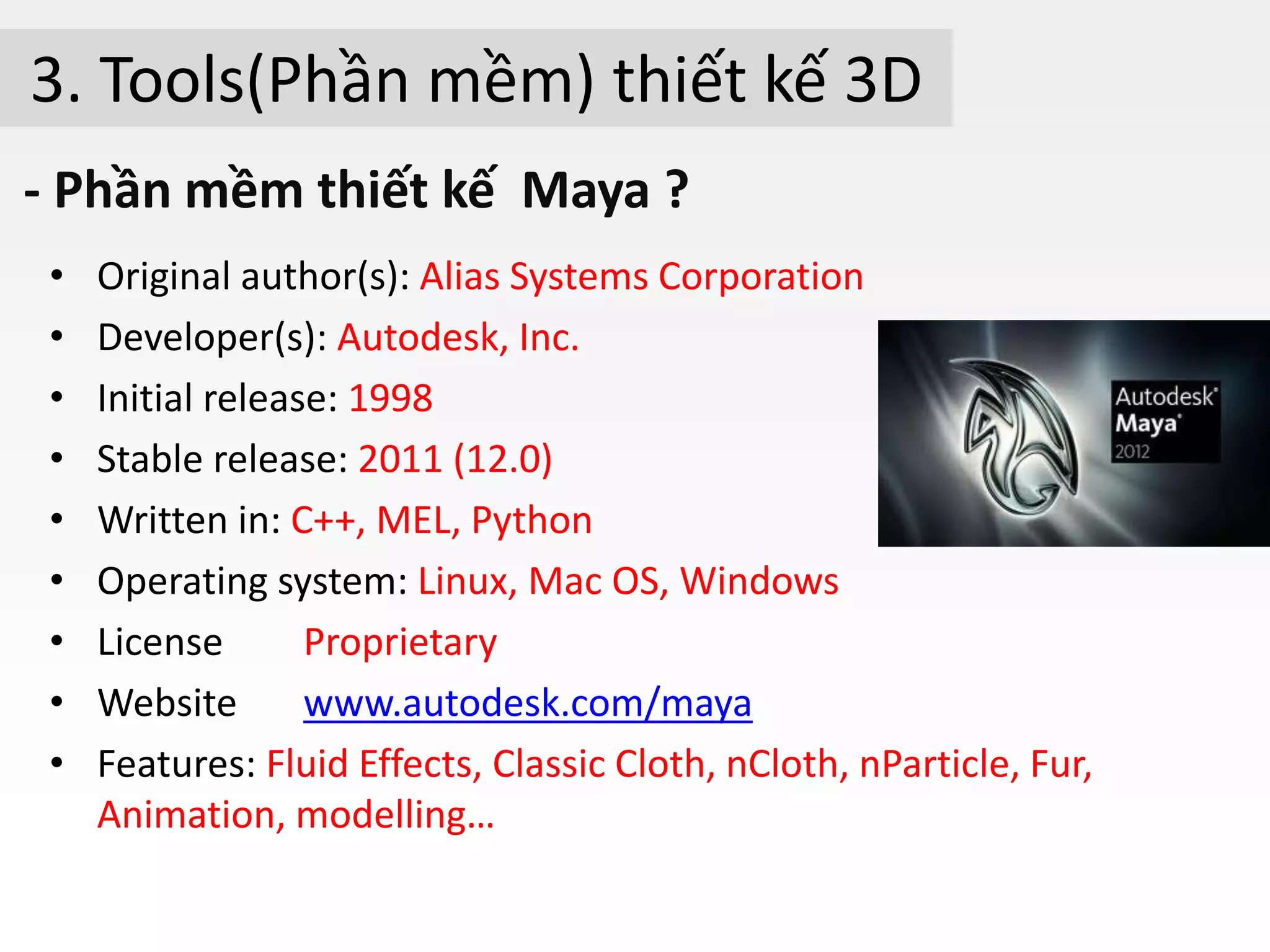 3. Tools(Phần mềm) thiết kế 3D
- Phần mềm thiết kế Maya ?
• Original author(s): Alias Systems Corporation
• Developer(s): Autodesk, Inc.
• Initial release: 1998
• Stable release: 2011 (12.0)
• Written in: C++, MEL, Python
• Operating system: Linux, Mac OS, Windows
• License Proprietary
• Website www.autodesk.com/maya
• Features: Fluid Effects, Classic Cloth, nCloth, nParticle, Fur,
Animation, modelling…
 