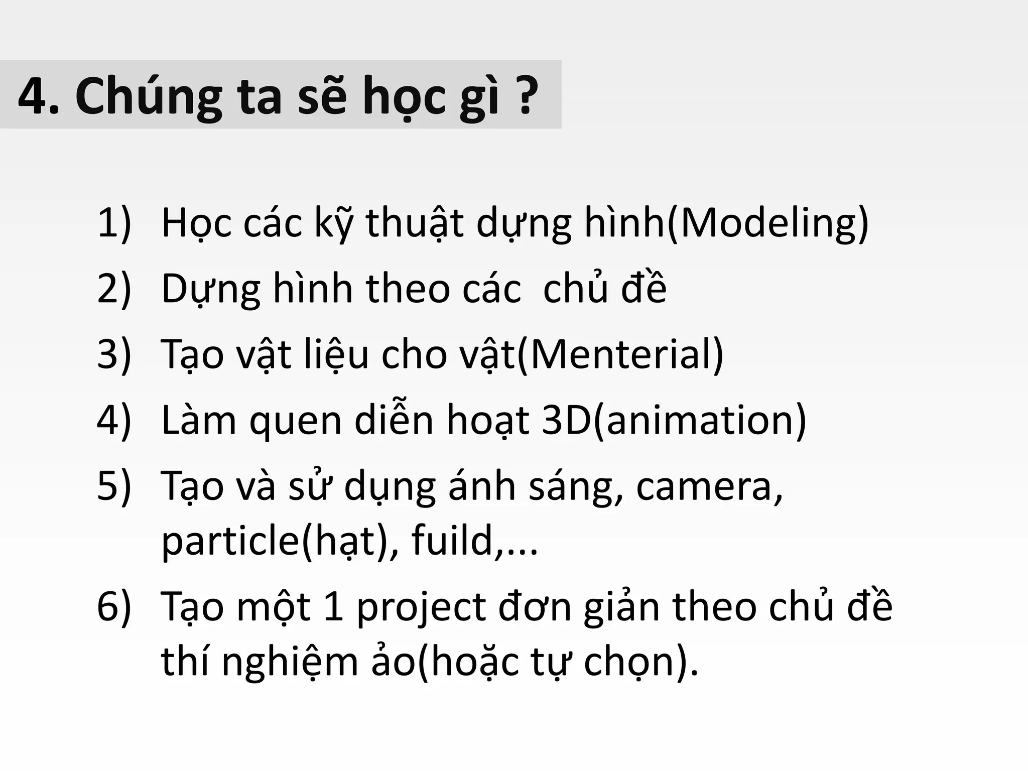 4. Chúng ta sẽ học gì ?
1) Học các kỹ thuật dựng hình(Modeling)
2) Dựng hình theo các chủ đề
3) Tạo vật liệu cho vật(Menterial)
4) Làm quen diễn hoạt 3D(animation)
5) Tạo và sử dụng ánh sáng, camera,
particle(hạt), fuild,...
6) Tạo một 1 project đơn giản theo chủ đề
thí nghiệm ảo(hoặc tự chọn).
 