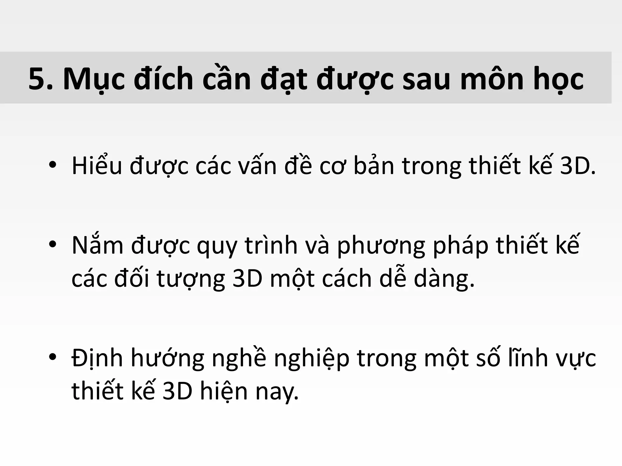5. Mục đích cần đạt được sau môn học
• Hiểu được các vấn đề cơ bản trong thiết kế 3D.
• Nắm được quy trình và phương pháp thiết kế
các đối tượng 3D một cách dễ dàng.
• Định hướng nghề nghiệp trong một số lĩnh vực
thiết kế 3D hiện nay.
 
