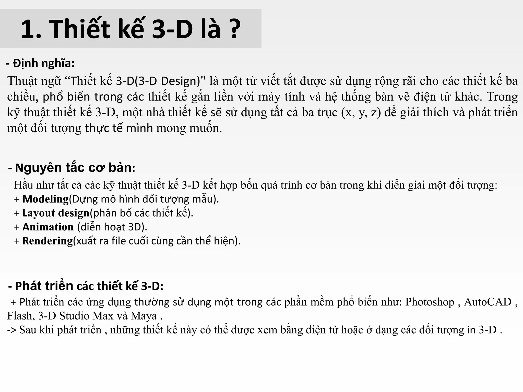 1. Thiết kế 3-D là ?
- Định nghĩa:
Thuật ngữ “Thiết kế 3-D(3-D Design)" là một từ viết tắt được sử dụng rộng rãi cho các thiết kế ba
chiều, phổ biến trong các thiết kế gắn liền với máy tính và hệ thống bản vẽ điện tử khác. Trong
kỹ thuật thiết kế 3-D, một nhà thiết kế sẽ sử dụng tất cả ba trục (x, y, z) để giải thích và phát triển
một đối tượng thực tế mình mong muốn.
- Nguyên tắc cơ bản:
Hầu như tất cả các kỹ thuật thiết kế 3-D kết hợp bốn quá trình cơ bản trong khi diễn giải một đối tượng:
+ Modeling(Dựng mô hình đối tượng mẫu).
+ Layout design(phân bố các thiết kế).
+ Animation (diễn hoạt 3D).
+ Rendering(xuất ra file cuối cùng cần thể hiện).
+ Phát triển các ứng dụng thường sử dụng một trong các phần mềm phổ biến như: Photoshop , AutoCAD ,
Flash, 3-D Studio Max và Maya .
-> Sau khi phát triển , những thiết kế này có thể được xem bằng điện tử hoặc ở dạng các đối tượng in 3-D .
- Phát triển các thiết kế 3-D:
 
