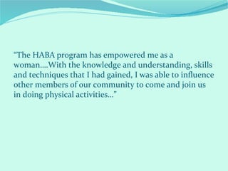 “The HABA program has empowered me as a
woman….With the knowledge and understanding, skills
and techniques that I had gained, I was able to influence
other members of our community to come and join us
in doing physical activities…”
 