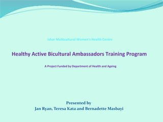 Ishar Multicultural Women’s Health Centre
Healthy Active Bicultural Ambassadors Training Program
A Project Funded by Department of Health and Ageing
Presented by
Jan Ryan, Teresa Kata and Bernadette Masbayi
 