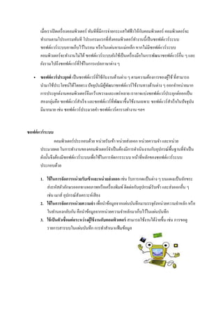 เมื่อเราเปิดเครื่องคอมพิวเตอร์ ทันทีที่มีการจ่ายกระแสไฟฟ้าให้กับคอมพิวเตอร์ คอมพิวเตอร์จะ
ทางานตามโปรแกรมทันที โปรแกรมแรกที่สั่งคอมพิวเตอร์ทางานนี้เป็นซอฟต์แวร์ระบบ
ซอฟต์แวร์ระบบอาจเก็บไว้ในรอม หรือในแผ่นจานแม่เหล็ก หากไม่มีซอฟต์แวร์ระบบ
คอมพิวเตอร์จะทางานไม่ได้ ซอฟต์แวร์ระบบยังใช้เป็นเครื่องมือในการพัฒนาซอฟต์แวร์อื่น ๆ และ
ยังรวมไปถึงซอฟต์แวร์ที่ใช้ในการแปลภาษาต่าง ๆ
 ซอฟต์แวร์ประยุกต์ เป็นซอฟต์แวร์ที่ใช้กับงานด้านต่าง ๆ ตามความต้องการของผู้ใช้ ที่สามารถ
นามาใช้ประโยชน์ได้โดยตรง ปัจจุบันมีผู้พัฒนาซอฟต์แวร์ใช้งานทางด้านต่าง ๆ ออกจาหน่ายมาก
การประยุกต์งานคอมพิวเตอร์จึงกว้างขวางและแพร่หลาย เราอาจแบ่งซอฟต์แวร์ประยุกต์ออกเป็น
สองกลุ่มคือ ซอฟต์แวร์สาเร็จ และซอฟต์แวร์ที่พัฒนาขึ้นใช้งานเฉพาะ ซอฟต์แวร์สาเร็จในปัจจุบัน
มีมากมาย เช่น ซอฟต์แวร์ประมวลคา ซอฟต์แวร์ตารางทางาน ฯลฯ
ซอฟต์แวร์ระบบ
คอมพิวเตอร์ประกอบด้วย หน่วยรับเข้า หน่วยส่งออก หน่วยความจา และหน่วย
ประมวลผล ในการทางานของคอมพิวเตอร์จาเป็นต้องมีการดาเนินงานกับอุปกรณ์พื้นฐานที่จาเป็น
ดังนั้นจึงต้องมีซอฟต์แวร์ระบบเพื่อใช้ในการจัดการระบบ หน้าที่หลักของซอฟต์แวร์ระบบ
ประกอบด้วย
1. ใช้ในการจัดการหน่วยรับเข้าและหน่วยส่งออก เช่น รับการกดแป้ นต่าง ๆ บนแผงแป้ นอักขระ
ส่งรหัสตัวอักษรออกทางจอภาพหรือเครื่องพิมพ์ ติดต่อกับอุปกรณ์รับเข้า และส่งออกอื่น ๆ
เช่น เมาส์ อุปกรณ์สังเคราะห์เสียง
2. ใช้ในการจัดการหน่วยความจา เพื่อนาข้อมูลจากแผ่นบันทึกมาบรรจุยังหน่วยความจาหลัก หรือ
ในทานองกลับกัน คือนาข้อมูลจากหน่วยความจาหลักมาเก็บไว้ในแผ่นบันทึก
3. ใช้เป็นตัวเชื่อมต่อระหว่างผู้ใช้งานกับคอมพิวเตอร์ สามารถใช้งานได้ง่ายขึ้น เช่น การขอดู
รายการสารบบในแผ่นบันทึก การทาสาเนาแฟ้มข้อมูล
 