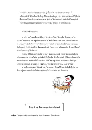 อินเทอร์เน็ต ทาให้สามารถใช้บริการอื่น ๆ เพิ่มเติมได้ สามารถใช้รับส่งไปรษณีย์
อิเล็กทรอนิกส์ ใช้โอนย้ายแฟ้มข้อมูล ใช้แลกเปลี่ยนข้อมูล อ่านข่าวสาร นอกจากนี้ยังใช้ในการ
เชื่อมเข้าหามินิคอมพิวเตอร์หรือเมนเฟรม เพื่อเรียกใช้งานจากเครื่องเหล่านั้นได้ ซอฟต์แวร์
สื่อสารข้อมูลที่นิยมมีมากมายหลายซอฟต์แวร์ เช่น โปรคอม ครอสทอล์ค เทลิก
 ซอฟต์แวร์ใช้งานเฉพาะ
การประยุกต์ใช้งานด้วยซอฟต์แวร์สาเร็จมักจะเน้นการใช้งานทั่วไป แต่อาจจะนามา
ประยุกต์โดยตรงกับงานทางธุรกิจบางอย่างไม่ได้ เช่นในกิจการธนาคาร มีการฝากถอนเงิน งาน
ทางด้านบัญชี หรือในห้างสรรพสินค้าก็มีงานการขายสินค้า การออกใบเสร็จรับเงิน การควบคุม
สินค้าคงคลัง ดังนั้นจึงต้องมีการพัฒนาซอฟต์แวร์ใช้งานเฉพาะสาหรับงานแต่ละประเภทให้ตรงกับ
ความต้องการของผู้ใช้แต่ละราย
ซอฟต์แวร์ใช้งานเฉพาะมักเป็นซอฟต์แวร์ที่ผู้พัฒนาต้องเข้าไปศึกษารูปแบบการทางาน
หรือความต้องการของธุรกิจนั้น ๆ แล้วจัดทาขึ้น โดยทั่วไปจะเป็นซอฟต์แวร์ที่มีหลายส่วนรวมกัน
เพื่อร่วมกันทางาน ซอฟต์แวร์ใช้งานเฉพาะที่ใช้กันในทางธุรกิจ เช่น ระบบงานทางด้านบัญชี
ระบบงานจัดจาหน่าย ระบบงานในโรงงานอุตสาหกรรม บริหารการเงิน และการเช่าซื้อ
ความต้องการของการใช้คอมพิวเตอร์ในงานทางธุรกิจยังมีอีกมาก ดังนั้นจึงต้องมีความ
ต้องการผู้พัฒนาซอฟต์แวร์เพื่อพัฒนาซอฟต์แวร์ใช้งานเฉพาะต่าง ๆ อีกมากมาย
คาชี้แจง ให้นักเรียนเขียนแผนผังเพื่ออธิบายเกี่ยวกับซอฟต์แวร์คอมพิวเตอร์
ใบงานที่ 1.1 เรื่อง ซอฟต์แวร์คอมพิวเตอร์
 