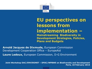 EU perspectives on
lessons from
implementation –
Mainstreaming Biodiversity in
Development Strategies, Policies,
Plans and Budgets
Arnold Jacques de Dixmude, European Commission
Development Cooperation Office – EuropeAid
Laure Ledoux, European Commission, D-G Environment
Joint Workshop DAC/ENVIRONET – EPOC/WPBWE on Biodiversity and Development
Paris, 18 February 2015
 