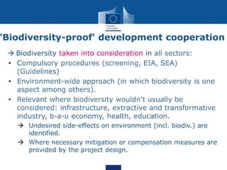 'Biodiversity-proof' development cooperation
 Biodiversity taken into consideration in all sectors:
• Compulsory procedures (screening, EIA, SEA)
(Guidelines)
• Environment-wide approach (in which biodiversity is one
aspect among others).
• Relevant where biodiversity wouldn't usually be
considered: infrastructure, extractive and transformative
industry, b-a-u economy, health, education.
 Undesired side-effects on environment (incl. biodiv.) are
identified.
 Where necessary mitigation or compensation measures are
provided by the project design.
 