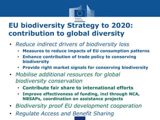 EU biodiversity Strategy to 2020:
contribution to global diversity
• Reduce indirect drivers of biodiversity loss
• Measures to reduce impacts of EU consumption patterns
• Enhance contribution of trade policy to conserving
biodiversity
• Provide right market signals for conserving biodiversity
• Mobilise additional resources for global
biodiversity conservation
• Contribute fair share to international efforts
• Improve effectiveness of funding, incl through NCA,
NBSAPs, coordination on assistance projects
• Biodiversity proof EU development cooperation
• Regulate Access and Benefit Sharing
 