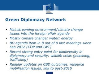 Green Diplomacy Network
• Mainstreaming environment/climate change
issues into the foreign affair agenda
• Mostly climate change; water; energy
• BD agenda item in 8 out of 9 last meetings since
Feb 2012 (COP and IWT)
• Recent strong entry point for biodiversity in
diplomacy and security: wildlife crisis (poaching,
trafficking)
• Regular updates on CBD outcomes, resource
mobilisation issues, link to post-2015
 