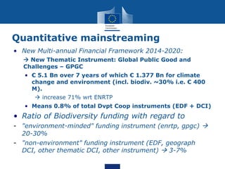 Quantitative mainstreaming
• New Multi-annual Financial Framework 2014-2020:
 New Thematic Instrument: Global Public Good and
Challenges – GPGC
• € 5.1 Bn over 7 years of which € 1.377 Bn for climate
change and environment (incl. biodiv. ~30% i.e. € 400
M).
 increase 71% wrt ENRTP
• Means 0.8% of total Dvpt Coop instruments (EDF + DCI)
• Ratio of Biodiversity funding with regard to
- "environment-minded" funding instrument (enrtp, gpgc) 
20-30%
- "non-environment" funding instrument (EDF, geograph
DCI, other thematic DCI, other instrument)  3-7%
 