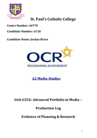 1
St. Paul’s Catholic College
Center Number: 64770
Candidate Number: 6118
Candidate Name: Jordan Brace
A2 Media Studies
Unit G324: Advanced Portfolio in Media –
Production Log
Evidence of Planning & Research
 