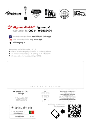 Experimente outros produtos FM GROUP:
	 produtos de maquilhagem do catálogo FM GROUP MAKE UP
	 	perfumes e cuidado do corpo do catálogo nº 20 FM GROUP
	 	café e acessórios baristas do catálogo AURILE
Alguma dúvida? Ligue-nos!
Call Center, tel. 00351 308802426
P A R C E I R O D E N E G Ó C I O
Encontre-nos no Facebook: www.facebook.com/fmgpt
Visite a nossa loja online: shop.fmgroup.pt
www.fmgroup.pt
PT 02
© FM GROUP WORLD
WWW.FMGROUP.PT
OUTUBRO 2014
Espanha e Portugal
2014
Descarrega o catálogo no
seu smartphone
FM GROUP Espanha e
Portugal
C/ Biscaia 358-362
08027 Barcelona
departamento de informação:
info@fmgroup.pt
departamento de contratos:
contrato@fmgroup.pt
departamento de encomendas:
encomenda@fmgroup.pt
departamento de reclamações:
reclamacoes@fmgroup.pt
tel:
+351 308 802 426
+34 933 819 916
+34 934 620 279
fax:
+34 933 817 419
 