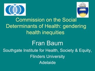 Commission on the Social
Determinants of Health: gendering
health inequities
Fran Baum
Southgate Institute for Health, Society & Equity,
Flinders University
Adelaide
 