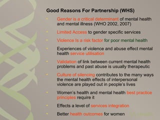 Good Reasons For Partnership (WHS)
• Gender is a critical determinant of mental health
and mental illness (WHO 2002, 2007)
• Limited Access to gender specific services
• Violence Is a risk factor for poor mental health
• Experiences of violence and abuse effect mental
health service utilisation
• Validation of link between current mental health
problems and past abuse is usually therapeutic
• Culture of silencing contributes to the many ways
the mental health effects of interpersonal
violence are played out in people’s lives
• Women’s health and mental health best practice
principles require it
• Effects a level of services integration
• Better health outcomes for women
 