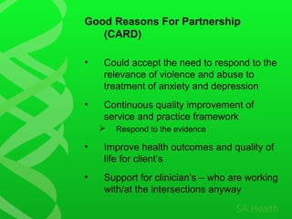 Good Reasons For Partnership
(CARD)
• Could accept the need to respond to the
relevance of violence and abuse to
treatment of anxiety and depression
• Continuous quality improvement of
service and practice framework
 Respond to the evidence
• Improve health outcomes and quality of
life for client’s
• Support for clinician’s – who are working
with/at the intersections anyway
 