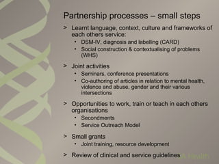Partnership processes – small steps
> Learnt language, context, culture and frameworks of
each others service:
• DSM-IV, diagnosis and labelling (CARD)
• Social construction & contextualising of problems
(WHS)
> Joint activities
• Seminars, conference presentations
• Co-authoring of articles in relation to mental health,
violence and abuse, gender and their various
intersections
> Opportunities to work, train or teach in each others
organisations
• Secondments
• Service Outreach Model
> Small grants
• Joint training, resource development
> Review of clinical and service guidelines
 
