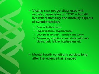 > Victims may not get diagnosed with
anxiety, depression or PTSD – but still
live with distressing and disability aspects
of symptomatology
• Fear of further harm
• Hypervigilance, hyperarousal
• Low grade anxiety – tension and worry
• Distressing cognitions associated with self-
blame, guilt, failure, hoplessness etc
> Mental health conditions persists long
after the violence has stopped
 