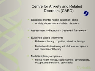 > Specialist mental health outpatient clinic
• Anxiety, depression and related disorders
> Assessment – diagnosis - treatment framework
> Evidence-based treatments
• Behaviour therapy, cognitive behaviour therapy
• Motivational interviewing, mindfulness, acceptance
and commitment therapy
> Multidisciplinary emphasis
• Mental health nurses, social workers, psychologists,
occupational therapists, psychiatrist
Centre for Anxiety and Related
Disorders (CARD)
 