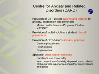 > Provision of CBT-Based training and lectures for
anxiety, depression and psychosis
• Mental Health Sciences Programs, Flinders
University
> Provision of multidisciplinary student clinical
placements
> Provision of CBT-based clinical supervision
• General practitioners
• Psychologists
• Organisations
> Specialist cross sector initiatives
• Substance use comorbidity
• Interconnections of anxiety, depression and related
problems with experiences of past/ present violence
and abuse
Centre for Anxiety and Related
Disorders (CARD)
 