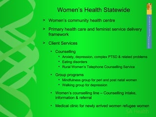 Women’s Health Statewide
> Women’s community health centre
> Primary health care and feminist service delivery
framework
> Client Services
• Counselling
 Anxiety, depression, complex PTSD & related problems
 Eating disorders
 Rural Women’s Telephone Counselling Service
• Group programs
 Mindfulness group for peri and post natal women
 Walking group for depression
• Women’s counselling line – Counselling intake,
information & referral
• Medical clinic for newly arrived women refugee women
 