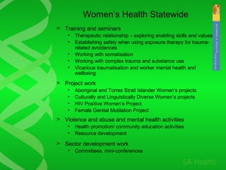 Women’s Health Statewide
> Training and seminars
• Therapeutic relationship – exploring enabling skills and values
• Establishing safety when using exposure therapy for trauma-
related avoidances
• Working with somatisation
• Working with complex trauma and substance use
• Vicarious traumatisation and worker mental health and
wellbeing
> Project work
• Aboriginal and Torres Strait Islander Women’s projects
• Culturally and Linguistically Diverse Women’s projects
• HIV Positive Women’s Project
• Female Genital Mutilation Project
> Violence and abuse and mental health activities
• Health promotion/ community education activities
• Resource development
> Sector development work
• Committees, mini-conferences
 