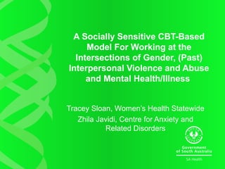 A Socially Sensitive CBT-Based
Model For Working at the
Intersections of Gender, (Past)
Interpersonal Violence and Abuse
and Mental Health/Illness
Tracey Sloan, Women’s Health Statewide
Zhila Javidi, Centre for Anxiety and
Related Disorders
 