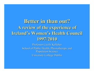 Better in than out?Better in than out?
A review of the experience ofA review of the experience of
IrelandIreland’’s Womens Women’’s Health Councils Health Council
1997/20101997/2010
Professor Cecily KelleherProfessor Cecily Kelleher
School of Public Health, Physiotherapy andSchool of Public Health, Physiotherapy and
Population SciencePopulation Science
University College DublinUniversity College Dublin
 