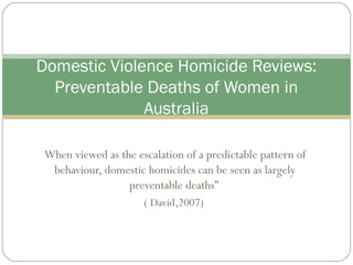 When viewed as the escalation of a predictable pattern of
behaviour, domestic homicides can be seen as largely
preventable deaths”
( David,2007)
Domestic Violence Homicide Reviews:
Preventable Deaths of Women in
Australia
 