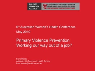6th
Australian Women’s Health Conference
May 2010
Primary Violence Prevention
Working our way out of a job?
Fiona Meade
Adelaide Hills Community Health Service
fiona.meade@health.sa.gov.au
 