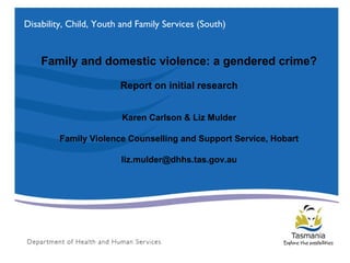Family and domestic violence: a gendered crime?
Report on initial research
Karen Carlson & Liz Mulder
Family Violence Counselling and Support Service, Hobart
liz.mulder@dhhs.tas.gov.au
Disability, Child, Youth and Family Services (South)
 