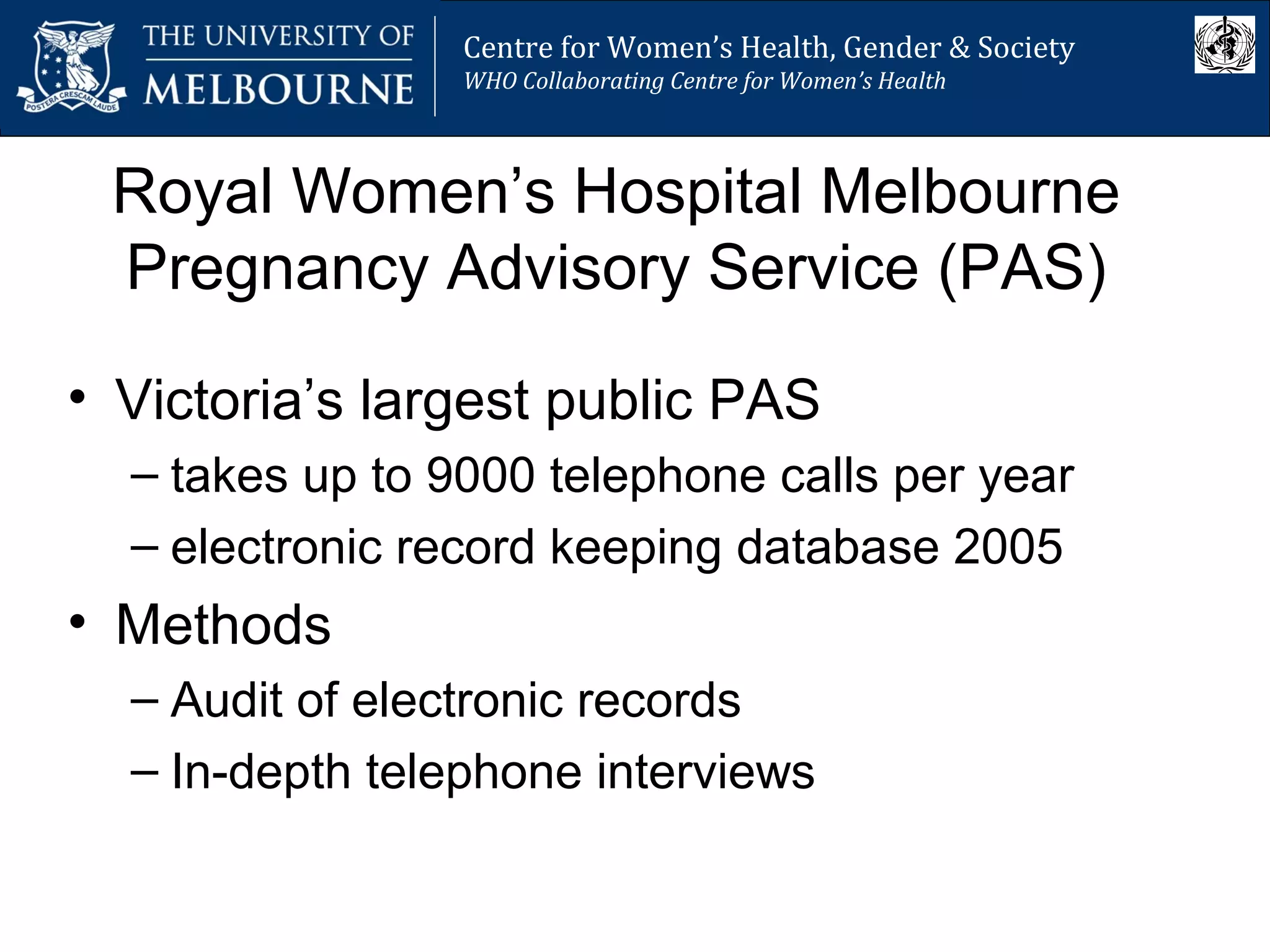 Royal Women’s Hospital Melbourne
Pregnancy Advisory Service (PAS)
• Victoria’s largest public PAS
– takes up to 9000 telephone calls per year
– electronic record keeping database 2005
• Methods
– Audit of electronic records
– In-depth telephone interviews
Centre for Women’s Health, Gender and Society
Melbourne School of Population Health
Centre for Women’s Health, Gender & Society
WHO Collaborating Centre for Women’s Health
 