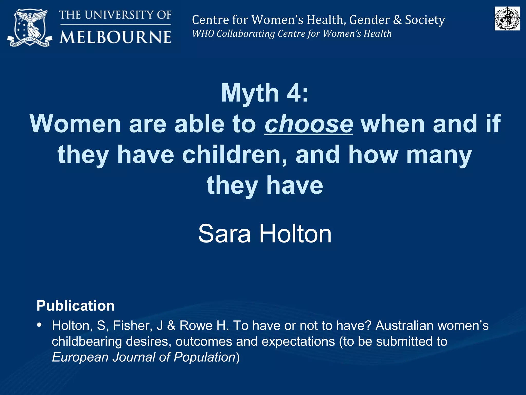 Centre for Women’s Health, Gender and Society
Melbourne School of Population Health
Centre for Women’s Health, Gender & Society
WHO Collaborating Centre for Women’s Health
Myth 4:
Women are able to choose when and if
they have children, and how many
they have
Sara Holton
Publication
• Holton, S, Fisher, J & Rowe H. To have or not to have? Australian women’s
childbearing desires, outcomes and expectations (to be submitted to
European Journal of Population)
 
