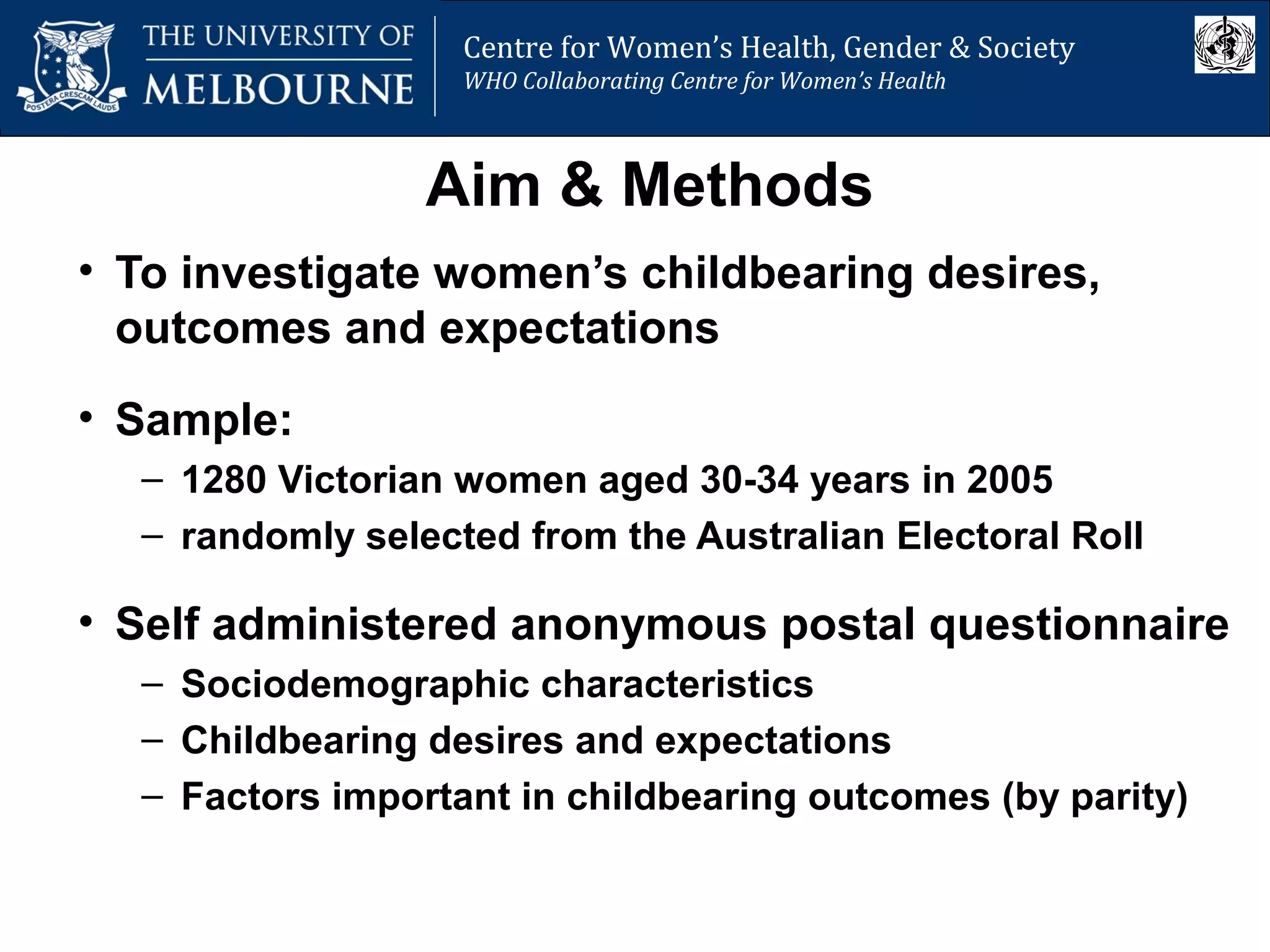 Centre for Women’s Health, Gender and Society
Melbourne School of Population Health
Centre for Women’s Health, Gender & Society
WHO Collaborating Centre for Women’s Health
Aim & Methods
• To investigate women’s childbearing desires,
outcomes and expectations
• Sample:
– 1280 Victorian women aged 30-34 years in 2005
– randomly selected from the Australian Electoral Roll
• Self administered anonymous postal questionnaire
– Sociodemographic characteristics
– Childbearing desires and expectations
– Factors important in childbearing outcomes (by parity)
 