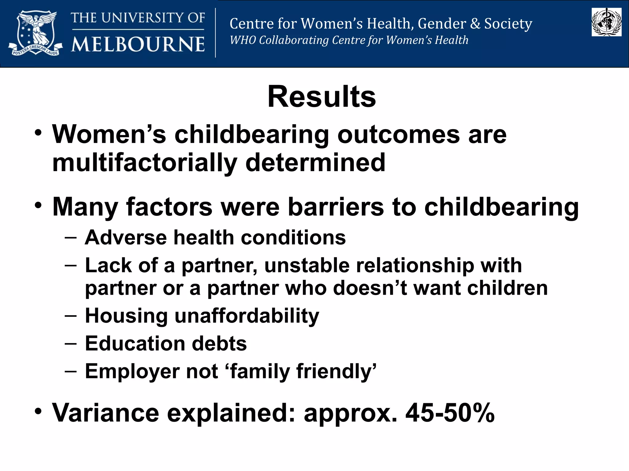 Centre for Women’s Health, Gender and Society
Melbourne School of Population Health
Centre for Women’s Health, Gender & Society
WHO Collaborating Centre for Women’s Health
Results
• Women’s childbearing outcomes are
multifactorially determined
• Many factors were barriers to childbearing
– Adverse health conditions
– Lack of a partner, unstable relationship with
partner or a partner who doesn’t want children
– Housing unaffordability
– Education debts
– Employer not ‘family friendly’
• Variance explained: approx. 45-50%
 