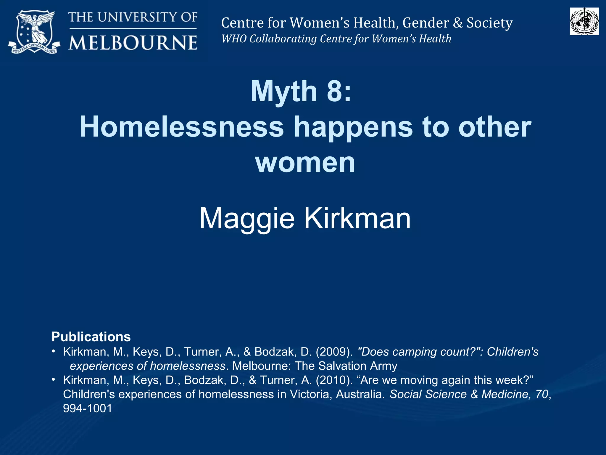 Centre for Women’s Health, Gender and Society
Melbourne School of Population Health
Centre for Women’s Health, Gender & Society
WHO Collaborating Centre for Women’s Health
Myth 8:
Homelessness happens to other
women
Maggie Kirkman
Publications
• Kirkman, M., Keys, D., Turner, A., & Bodzak, D. (2009). "Does camping count?": Children's
experiences of homelessness. Melbourne: The Salvation Army
• Kirkman, M., Keys, D., Bodzak, D., & Turner, A. (2010). “Are we moving again this week?”
Children's experiences of homelessness in Victoria, Australia. Social Science & Medicine, 70,
994-1001
 