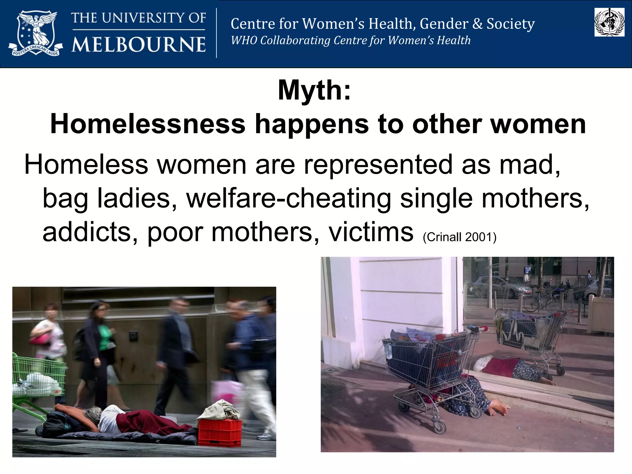 Centre for Women’s Health, Gender and Society
Melbourne School of Population Health
Centre for Women’s Health, Gender & Society
WHO Collaborating Centre for Women’s Health
Myth:
Homelessness happens to other women
Homeless women are represented as mad,
bag ladies, welfare-cheating single mothers,
addicts, poor mothers, victims (Crinall 2001)
 