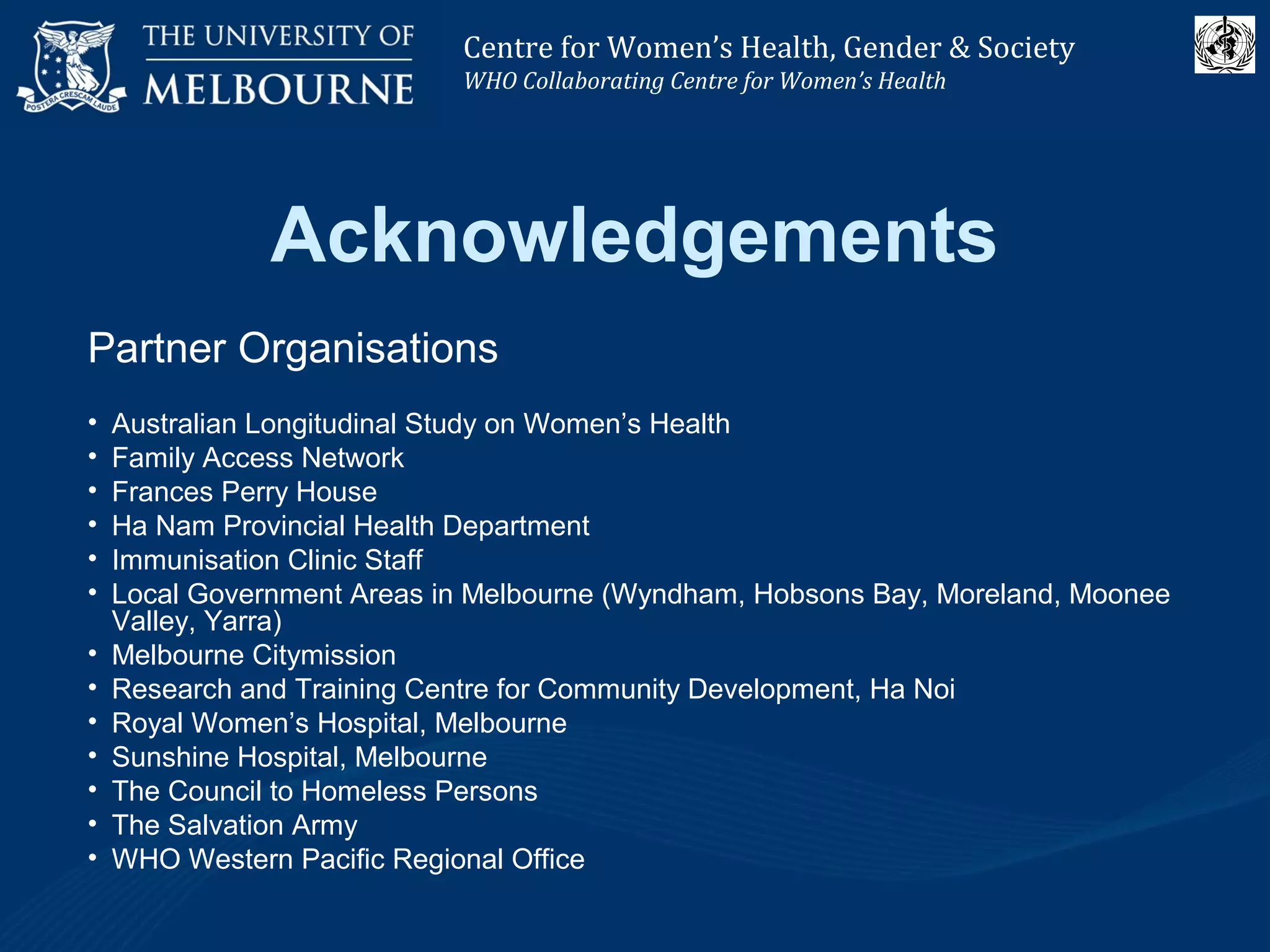 Centre for Women’s Health, Gender and Society
Melbourne School of Population Health
Centre for Women’s Health, Gender & Society
WHO Collaborating Centre for Women’s Health
Acknowledgements
Partner Organisations
• Australian Longitudinal Study on Women’s Health
• Family Access Network
• Frances Perry House
• Ha Nam Provincial Health Department
• Immunisation Clinic Staff
• Local Government Areas in Melbourne (Wyndham, Hobsons Bay, Moreland, Moonee
Valley, Yarra)
• Melbourne Citymission
• Research and Training Centre for Community Development, Ha Noi
• Royal Women’s Hospital, Melbourne
• Sunshine Hospital, Melbourne
• The Council to Homeless Persons
• The Salvation Army
• WHO Western Pacific Regional Office
 