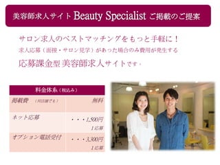 美容師求人サイト Beauty Specialist ご掲載のご提案
サロン求人のベストマッチングをもっと手軽に！
求人応募（面接・サロン見学）があった場合のみ費用が発生する
応募課金型 美容師求人サイトです。
料金体系（税込み）
掲載費 （何店舗でも） 無料
ネット応募 ・・・1,500円
１応募
オプション電話受付 ・・・3,300円
１応募
 