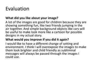 Evaluation
What did you like about your image?
A lot of the images are good for children because they are
showing something fun, like two friends jumping in the
air together. And simple background objects like cars will
be useful to make look more like a cartoon for possible
designs in my actual story.
What would you improve if you did it again?
I would like to have a different change of setting and
environment. I think I will overexpose the images to make
them look brighter and child friendly as subliminal
messages will always be passed through the images I
could use.
 