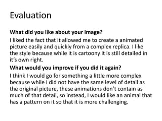 Evaluation
What did you like about your image?
I liked the fact that it allowed me to create a animated
picture easily and quickly from a complex replica. I like
the style because while it is cartoony it is still detailed in
it’s own right.
What would you improve if you did it again?
I think I would go for something a little more complex
because while I did not have the same level of detail as
the original picture, these animations don’t contain as
much of that detail, so instead, I would like an animal that
has a pattern on it so that it is more challenging.
 
