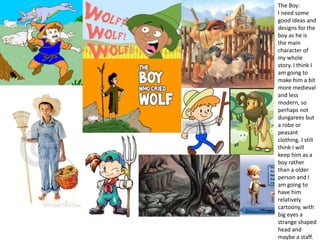 Mood board of chosen idea
The Boy:
I need some
good ideas and
designs for the
boy as he is
the main
character of
my whole
story. I think I
am going to
make him a bit
more medieval
and less
modern, so
perhaps not
dungarees but
a robe or
peasant
clothing. I still
think I will
keep him as a
boy rather
than a older
person and I
am going to
have him
relatively
cartoony, with
big eyes a
strange shaped
head and
maybe a staff.
 