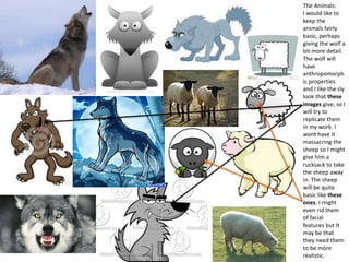 The Animals:
I would like to
keep the
animals fairly
basic, perhaps
giving the wolf a
bit more detail.
The wolf will
have
anthropomorph
ic properties
and I like the sly
look that these
images give, so I
will try to
replicate them
in my work. I
wont have it
massacring the
sheep so I might
give him a
rucksack to take
the sheep away
in. The sheep
will be quite
basic like these
ones. I might
even rid them
of facial
features but It
may be that
they need them
to be more
realistic.
 