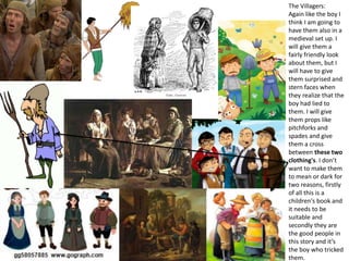 The Villagers:
Again like the boy I
think I am going to
have them also in a
medieval set up. I
will give them a
fairly friendly look
about them, but I
will have to give
them surprised and
stern faces when
they realize that the
boy had lied to
them. I will give
them props like
pitchforks and
spades and give
them a cross
between these two
clothing's. I don’t
want to make them
to mean or dark for
two reasons, firstly
of all this is a
children's book and
it needs to be
suitable and
secondly they are
the good people in
this story and it’s
the boy who tricked
them.
 